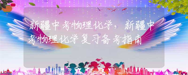 新疆中考物理化学，新疆中考物理化学复习备考指南