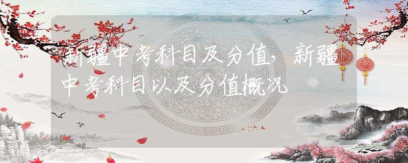 新疆中考科目及分值，新疆中考科目以及分值概况