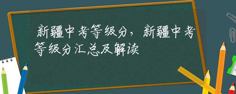 新疆中考等级分，新疆中考等级分汇总及解读