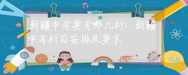 新疆中考要考哪几科，新疆中考科目安排及要求