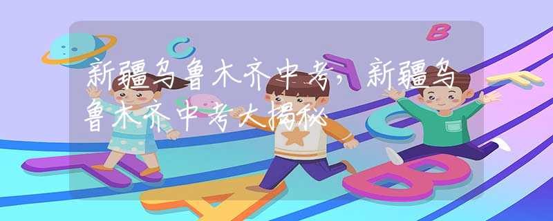 新疆乌鲁木齐中考，新疆乌鲁木齐中考大揭秘