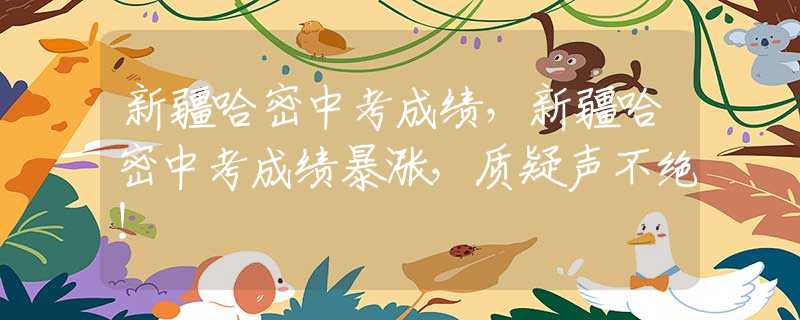 新疆哈密中考成绩，新疆哈密中考成绩暴涨，质疑声不绝！