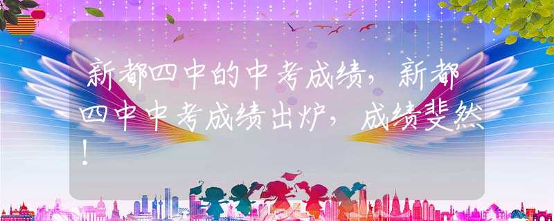 新都四中的中考成绩，新都四中中考成绩出炉，成绩斐然！