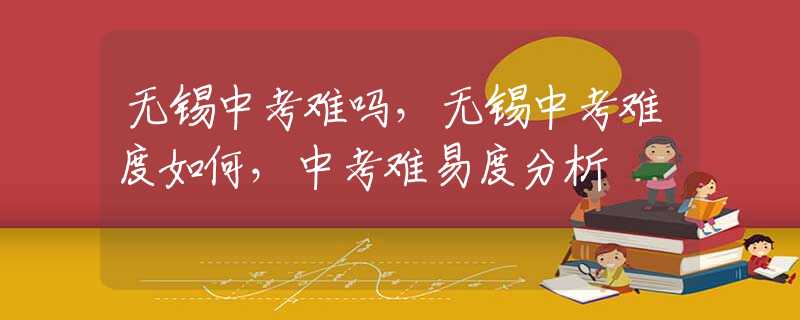 无锡中考难吗，无锡中考难度如何，中考难易度分析