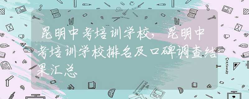 昆明中考培训学校，昆明中考培训学校排名及口碑调查结果汇总