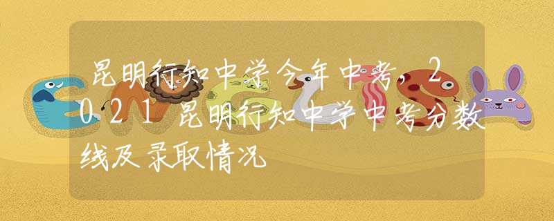 昆明行知中学今年中考，2021昆明行知中学中考分数线及录取情况
