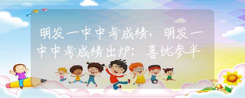 明发一中中考成绩，明发一中中考成绩出炉：喜忧参半