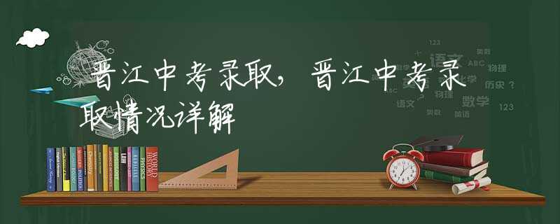 晋江中考录取，晋江中考录取情况详解