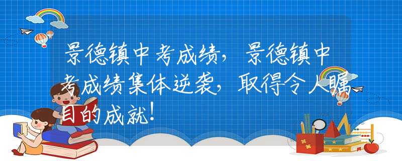 景德镇中考成绩，景德镇中考成绩集体逆袭，取得令人瞩目的成就！