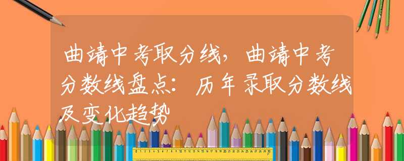 曲靖中考取分线，曲靖中考分数线盘点：历年录取分数线及变化趋势