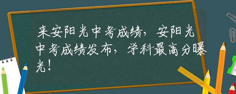 来安阳光中考成绩，安阳光中考成绩发布，学科最高分曝光！