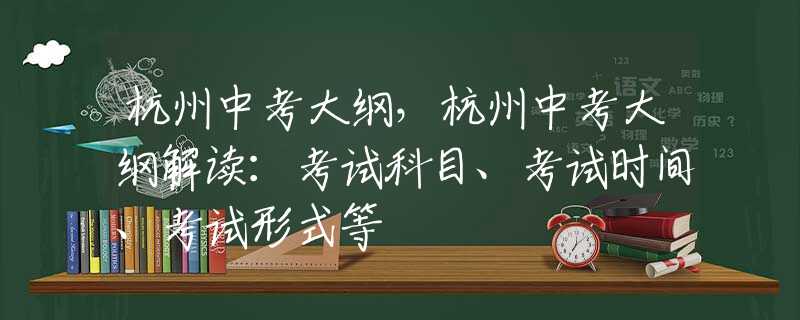 杭州中考大纲，杭州中考大纲解读：考试科目、考试时间、考试形式等