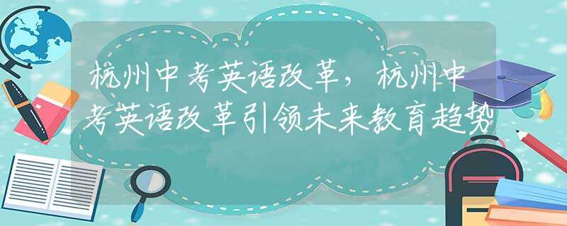 杭州中考英语改革，杭州中考英语改革引领未来教育趋势
