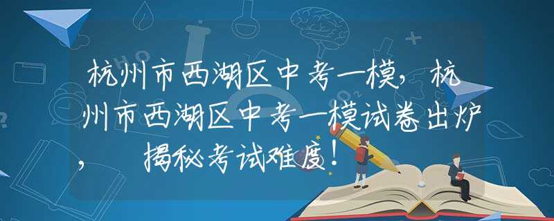 杭州市西湖区中考一模，杭州市西湖区中考一模试卷出炉, 揭秘考试难度！