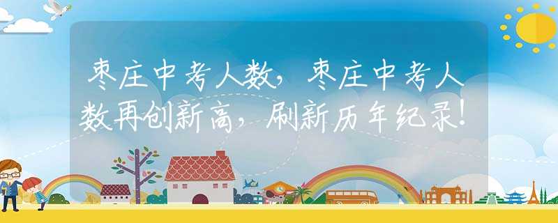 枣庄中考人数，枣庄中考人数再创新高，刷新历年纪录！