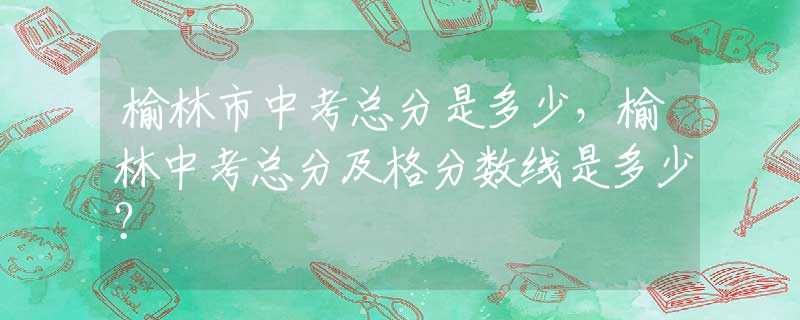 榆林市中考总分是多少，榆林中考总分及格分数线是多少？