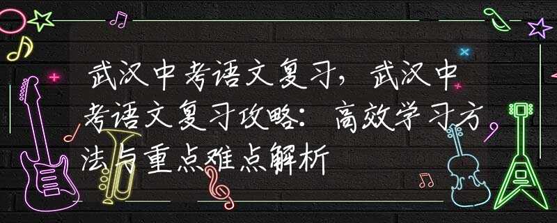武汉中考语文复习，武汉中考语文复习攻略：高效学习方法与重点难点解析