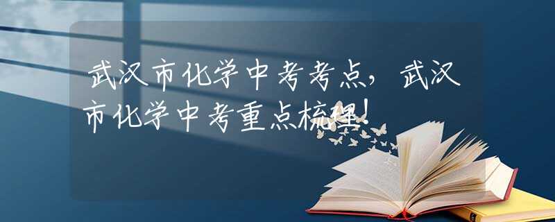 武汉市化学中考考点，武汉市化学中考重点梳理！