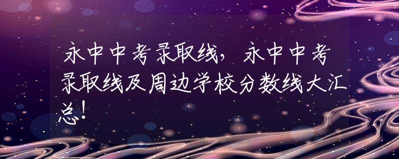 永中中考录取线，永中中考录取线及周边学校分数线大汇总！