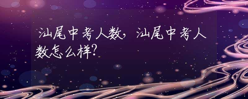 汕尾中考人数，汕尾中考人数怎么样？