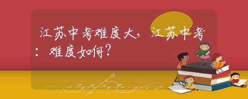 江苏中考难度大，江苏中考：难度如何？
