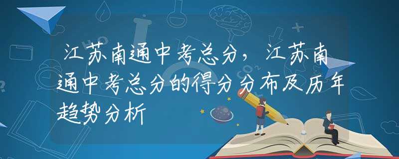 江苏南通中考总分，江苏南通中考总分的得分分布及历年趋势分析