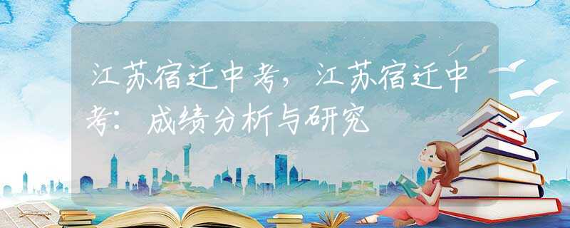 江苏宿迁中考，江苏宿迁中考：成绩分析与研究
