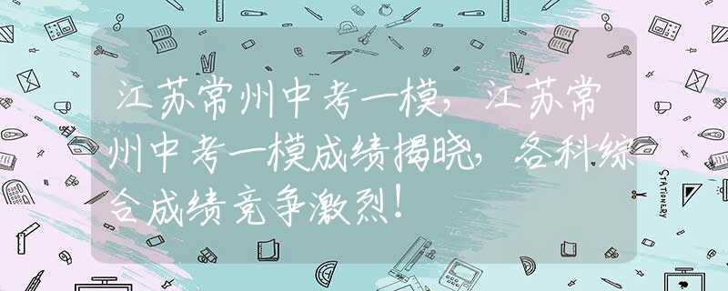 江苏常州中考一模，江苏常州中考一模成绩揭晓，各科综合成绩竞争激烈！