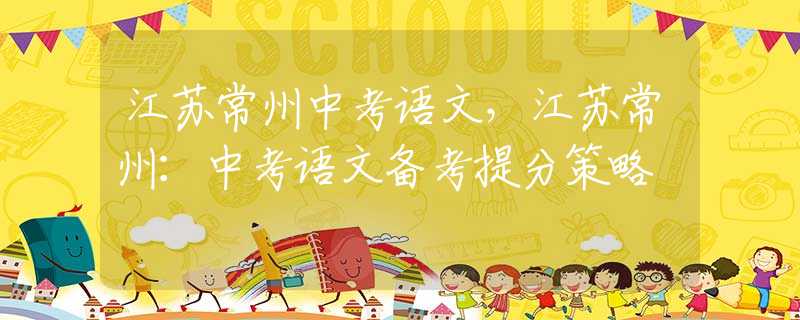 江苏常州中考语文，江苏常州：中考语文备考提分策略