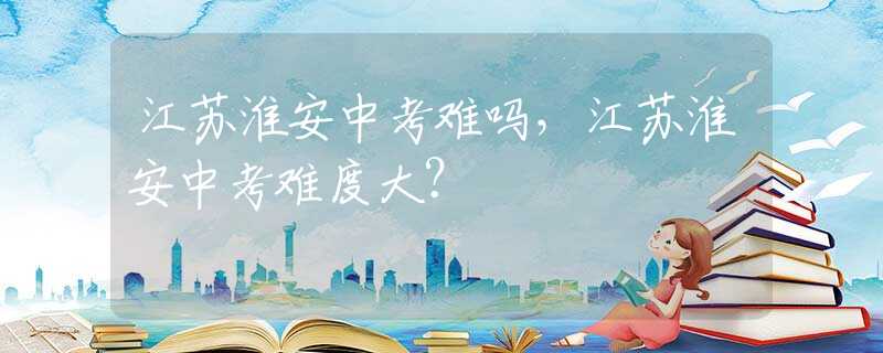 江苏淮安中考难吗，江苏淮安中考难度大？