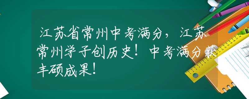 江苏省常州中考满分，江苏常州学子创历史！中考满分获丰硕成果！