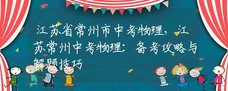 江苏省常州市中考物理，江苏常州中考物理：备考攻略与解题技巧