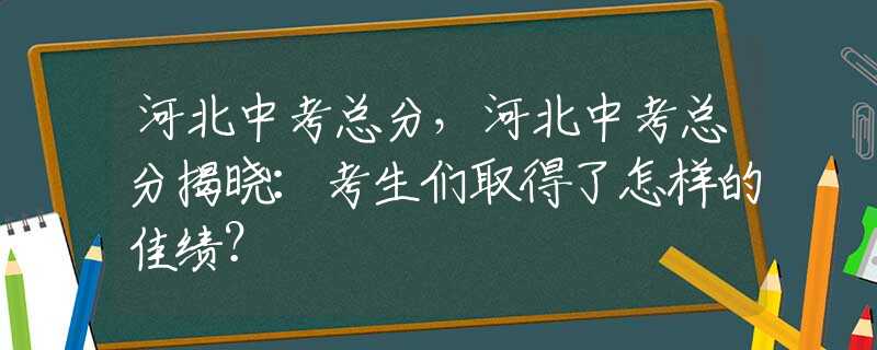 河北中考总分，河北中考总分揭晓：考生们取得了怎样的佳绩？