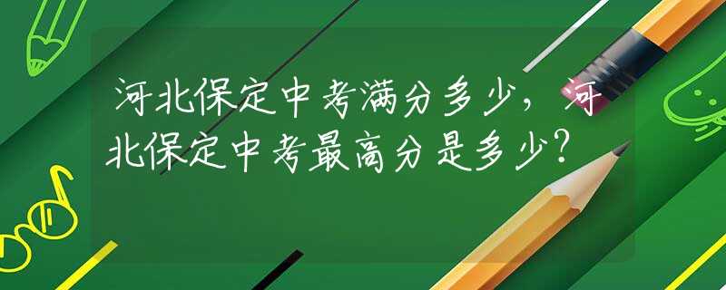 河北保定中考满分多少，河北保定中考最高分是多少？