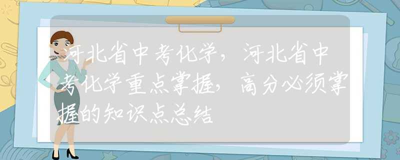 河北省中考化学，河北省中考化学重点掌握，高分必须掌握的知识点总结