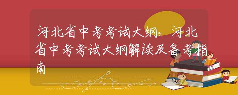 河北省中考考试大纲，河北省中考考试大纲解读及备考指南