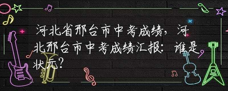 河北省邢台市中考成绩，河北邢台市中考成绩汇报：谁是状元？