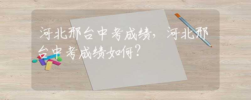 河北邢台中考成绩，河北邢台中考成绩如何？
