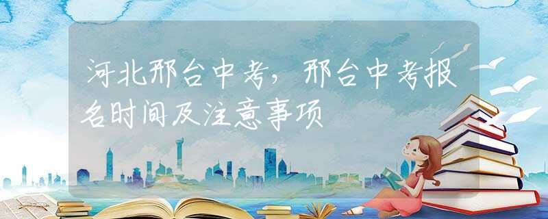 河北邢台中考，邢台中考报名时间及注意事项