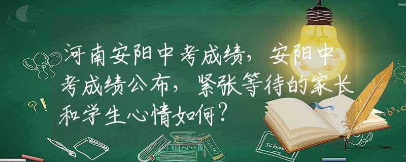 河南安阳中考成绩，安阳中考成绩公布，紧张等待的家长和学生心情如何？