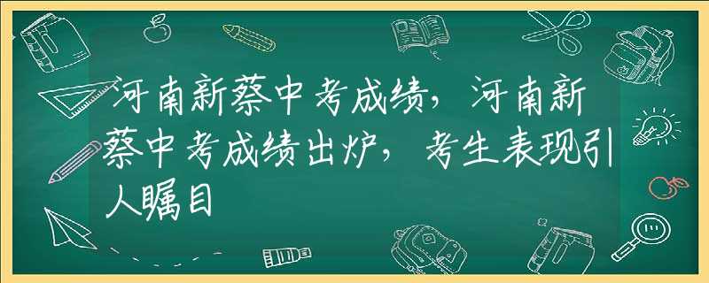 河南新蔡中考成绩，河南新蔡中考成绩出炉，考生表现引人瞩目