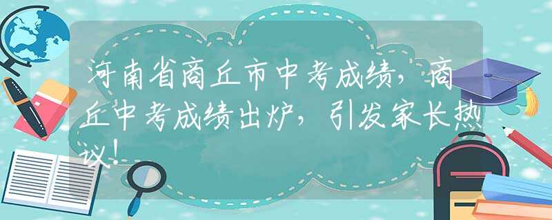 河南省商丘市中考成绩，商丘中考成绩出炉，引发家长热议！