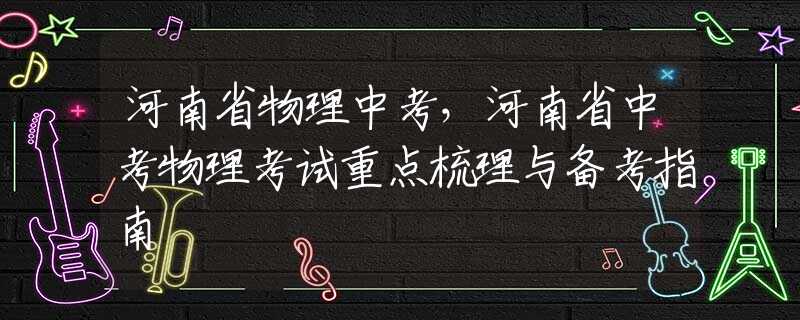 河南省物理中考，河南省中考物理考试重点梳理与备考指南