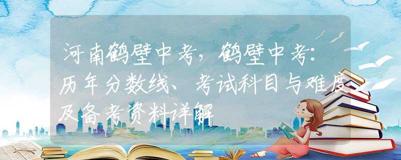 河南鹤壁中考，鹤壁中考：历年分数线、考试科目与难度及备考资料详解