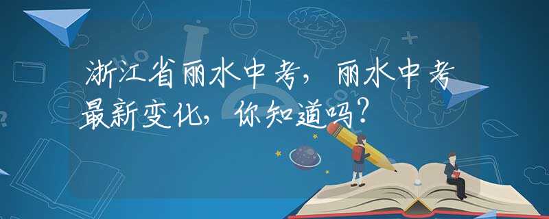 浙江省丽水中考，丽水中考最新变化，你知道吗？