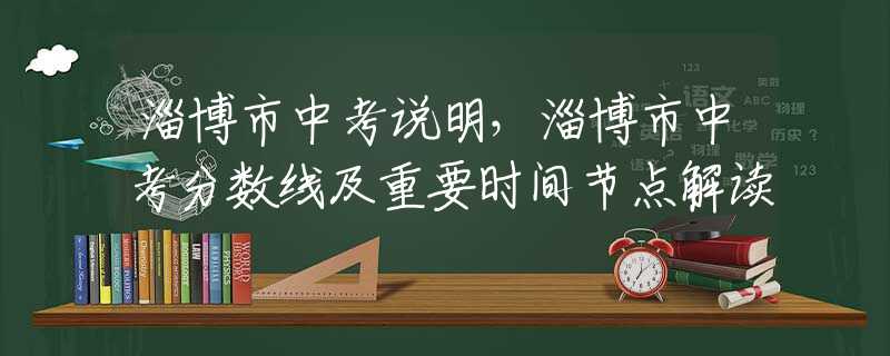 淄博市中考说明，淄博市中考分数线及重要时间节点解读