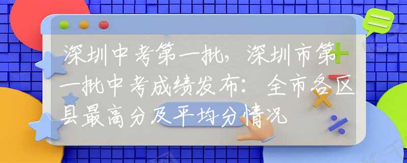 深圳中考第一批，深圳市第一批中考成绩发布：全市各区县最高分及平均分情况