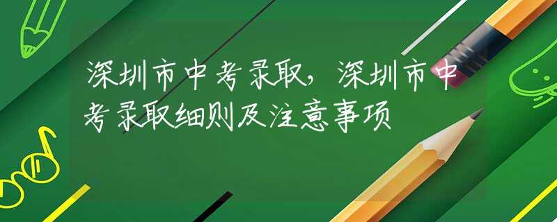 深圳市中考录取，深圳市中考录取细则及注意事项