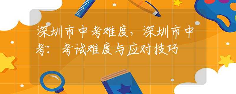 深圳市中考难度，深圳市中考：考试难度与应对技巧