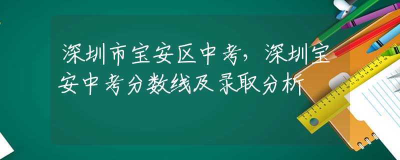 深圳市宝安区中考，深圳宝安中考分数线及录取分析